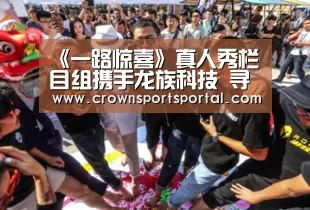 《一路惊喜》真人秀栏目组携手龙族科技 寻找最强正能量|皇冠网官网(图4) 皇冠投注